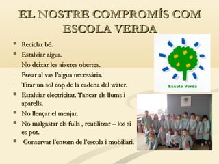 EL NOSTRE COMPROMÍS COM
ESCOLA VERDA









Reciclar bé.
Estalviar aigua.
No deixar les aixetes obertes.
Posar al vas l’aigua necessària.
Tirar un sol cop de la cadena del wàter.
Estalviar electricitat. Tancar els llums i
aparells.
No llençar el menjar.
No malgastar els fulls , reutilitzar – los si
es pot.
Conservar l’entorn de l’escola i mobiliari.

 