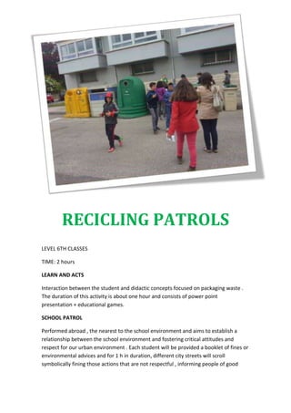 RECICLING PATROLS
LEVEL 6TH CLASSES
TIME: 2 hours
LEARN AND ACTS
Interaction between the student and didactic concepts focused on packaging waste .
The duration of this activity is about one hour and consists of power point
presentation + educational games.
SCHOOL PATROL
Performed abroad , the nearest to the school environment and aims to establish a
relationship between the school environment and fostering critical attitudes and
respect for our urban environment . Each student will be provided a booklet of fines or
environmental advices and for 1 h in duration, different city streets will scroll
symbolically fining those actions that are not respectful , informing people of good
 