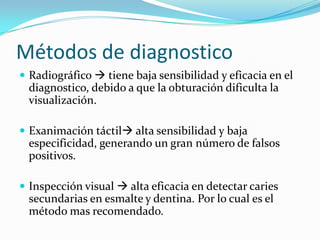 Métodos de diagnostico
 Radiográfico  tiene baja sensibilidad y eficacia en el
  diagnostico, debido a que la obturación dificulta la
  visualización.

 Exanimación táctil alta sensibilidad y baja
  especificidad, generando un gran número de falsos
  positivos.

 Inspección visual  alta eficacia en detectar caries
  secundarias en esmalte y dentina. Por lo cual es el
  método mas recomendado.
 