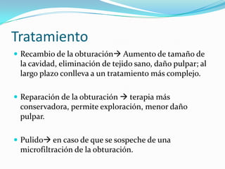 Tratamiento
 Recambio de la obturación Aumento de tamaño de
 la cavidad, eliminación de tejido sano, daño pulpar; al
 largo plazo conlleva a un tratamiento más complejo.

 Reparación de la obturación  terapia más
 conservadora, permite exploración, menor daño
 pulpar.

 Pulido en caso de que se sospeche de una
 microfiltración de la obturación.
 