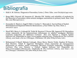 Bibliografía
 Kidd A. M. Edwina. Diagnosis of Secondary Caries. J. Dent. Educ. 2001 Oct;65(10):997-1000.

 Braga MM, Chiarotti AP, Imparato JC, Mendes FM. Validity and reliability of methods for
  the detection of secondary caries around amalgam restorations in primary teeth. Braz. Oral
  Res. 2010 Mar;24(1):102-7.

 Fernandez E, Martin J, Angel P, Mjôr I, Gordan V, Moncada G. Survival Rate of Sealed,
  Refurbished and Repaired Defective Restorations: 4-Year Follow-Up. Braz. Dent. J.
  2011;22(2): 134-9

 Sharif MO, Merry A, Catleugh M, Tickle M, Brunton P, Dunne SM, Aggarwal VR. Reemplazo
  versus reparación de las restauraciones defectuosas en adultos: amalgama (Revision
  Cochrane traducida). En: Biblioteca Cochrane Plus 2010 Número 2. Oxford: Update
  Software Ltd. Disponible en: http://www.update-software.com. (Traducida de The Cochrane
  Library, 2010 Issue 2 Art no. CD005970. Chichester, UK: John Wiley & Sons, Ltd.).

 Mohammad O Sharif, Melanie Catleugh, Alison Merry, Martin Tickle, Stephen M Dunne,
  Paul Brunton, Vishal R Aggarwal. Reemplazo versus reparación de restauraciones
  defectuosas en adultos: resina compuesta (Revision Cochrane traducida). En:Biblioteca
  Cochrane Plus 2010 Número 2. Oxford: Update Software Ltd. Disponible en:
  http://www.update-software.com. (Traducida de The Cochrane Library, 2010 Issue 2 Art
  no. CD005971. Chichester, UK: John Wiley & Sons, Ltd.).
 