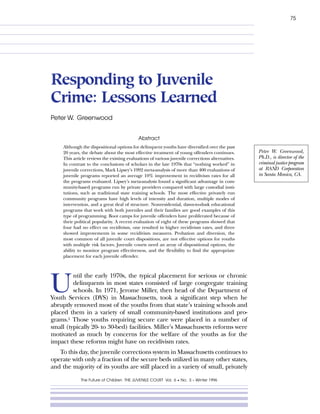 75




Responding to Juvenile
Crime: Lessons Learned
Peter W. Greenwood


                                            Abstract
     Although the dispositional options for delinquent youths have diversified over the past
                                                                                                   Peter W. Greenwood,
     20 years, the debate about the most effective treatment of young offenders continues.
                                                                                                   Ph.D., is director of the
     This article reviews the existing evaluations of various juvenile corrections alternatives.
                                                                                                   criminal justice program
     In contrast to the conclusions of scholars in the late 1970s that “nothing worked” in
                                                                                                   at RAND Corporation
     juvenile corrections, Mark Lipsey’s 1992 meta-analysis of more than 400 evaluations of
                                                                                                   in Santa Monica, CA.
     juvenile programs reported an average 10% improvement in recidivism rates for all
     the programs evaluated. Lipsey’s meta-analysis found a significant advantage in com-
     munity-based programs run by private providers compared with large custodial insti-
     tutions, such as traditional state training schools. The most effective privately run
     community programs have high levels of intensity and duration, multiple modes of
     intervention, and a great deal of structure. Nonresidential, dawn-to-dusk educational
     programs that work with both juveniles and their families are good examples of this
     type of programming. Boot camps for juvenile offenders have proliferated because of
     their political popularity. A recent evaluation of eight of these programs showed that
     four had no effect on recidivism, one resulted in higher recidivism rates, and three
     showed improvements in some recidivism measures. Probation and diversion, the
     most common of all juvenile court dispositions, are not effective options for youths
     with multiple risk factors. Juvenile courts need an array of dispositional options, the
     ability to monitor program effectiveness, and the flexibility to find the appropriate
     placement for each juvenile offender.




U
         ntil the early 1970s, the typical placement for serious or chronic
         delinquents in most states consisted of large congregate training
         schools. In 1971, Jerome Miller, then head of the Department of
Youth Services (DYS) in Massachusetts, took a significant step when he
abruptly removed most of the youths from that state’s training schools and
placed them in a variety of small community-based institutions and pro-
grams.1 Those youths requiring secure care were placed in a number of
small (typically 20- to 30-bed) facilities. Miller’s Massachusetts reforms were
motivated as much by concerns for the welfare of the youths as for the
impact these reforms might have on recidivism rates.
   To this day, the juvenile corrections system in Massachusetts continues to
operate with only a fraction of the secure beds utilized in many other states,
and the majority of its youths are still placed in a variety of small, privately

              The Future of Children THE JUVENILE COURT Vol. 6 • No. 3 – Winter 1996
 