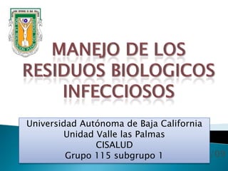 Manejo de los  RESIDUOS BIOLOGICOS INFECCIOSOS Universidad Autónoma de Baja CaliforniaUnidad Valle las PalmasCISALUDGrupo 115 subgrupo 1 3/01/09 