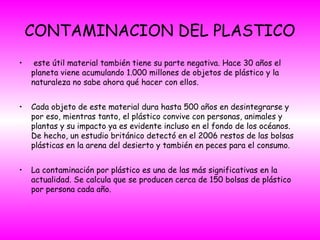 CONTAMINACION DEL PLASTICO
• este útil material también tiene su parte negativa. Hace 30 años el
planeta viene acumulando 1.000 millones de objetos de plástico y la
naturaleza no sabe ahora qué hacer con ellos.
• Cada objeto de este material dura hasta 500 años en desintegrarse y
por eso, mientras tanto, el plástico convive con personas, animales y
plantas y su impacto ya es evidente incluso en el fondo de los océanos.
De hecho, un estudio británico detectó en el 2006 restos de las bolsas
plásticas en la arena del desierto y también en peces para el consumo.
• La contaminación por plástico es una de las más significativas en la
actualidad. Se calcula que se producen cerca de 150 bolsas de plástico
por persona cada año.
 