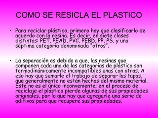 COMO SE RESICLA EL PLASTICO
• Para reciclar plástico, primero hay que clasificarlo de
acuerdo con la resina. Es decir, en siete clases
distintas: PET, PEAD, PVC, PEBD, PP, PS, y una
séptima categoría denominada “otros”.
• La separación es debida a que, las resinas que
componen cada una de las categorías de plástico son
termodinámicamente incompatibles unas con otras. A
eso hay que sumarle el trabajo de separar las tapas,
que generalmente no están hechas del mismo material.
Este no es el único inconveniente; en el proceso de
reciclaje el plástico pierde algunas de sus propiedades
originales, por lo que hay que agregarle una serie de
aditivos para que recupere sus propiedades.
 