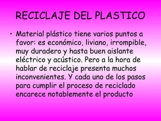 RECICLAJE DEL PLASTICO
• Material plástico tiene varios puntos a
favor: es económico, liviano, irrompible,
muy duradero y hasta buen aislante
eléctrico y acústico. Pero a la hora de
hablar de reciclaje presenta muchos
inconvenientes. Y cada uno de los pasos
para cumplir el proceso de reciclado
encarece notablemente el producto
 