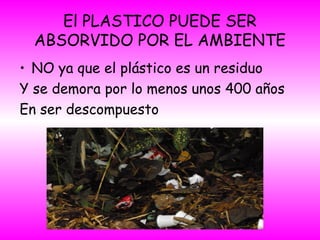 El PLASTICO PUEDE SER
ABSORVIDO POR EL AMBIENTE
• NO ya que el plástico es un residuo
Y se demora por lo menos unos 400 años
En ser descompuesto
 