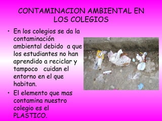 CONTAMINACION AMBIENTAL EN
LOS COLEGIOS
• En los colegios se da la
contaminación
ambiental debido a que
los estudiantes no han
aprendido a reciclar y
tampoco cuidan el
entorno en el que
habitan.
• El elemento que mas
contamina nuestro
colegio es el
PLASTICO.
 