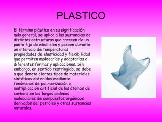 PLASTICO
El término plástico en su significación
más general, se aplica a las sustancias de
distintas estructuras que carecen de un
punto fijo de ebullición y poseen durante
un intervalo de temperaturas
propiedades de elasticidad y flexibilidad
que permiten moldearlas y adaptarlas a
diferentes formas y aplicaciones. Sin
embargo, en sentido restringido, se debe
a que denota ciertos tipos de materiales
sintéticos obtenidos mediante
fenómenos de polimerización o
multiplicación artificial de los átomos de
carbono en las largas cadenas
moleculares de compuestos orgánicos
derivados del petróleo y otras sustancias
naturales.
 