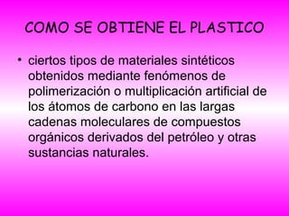 COMO SE OBTIENE EL PLASTICO
• ciertos tipos de materiales sintéticos
obtenidos mediante fenómenos de
polimerización o multiplicación artificial de
los átomos de carbono en las largas
cadenas moleculares de compuestos
orgánicos derivados del petróleo y otras
sustancias naturales.
 