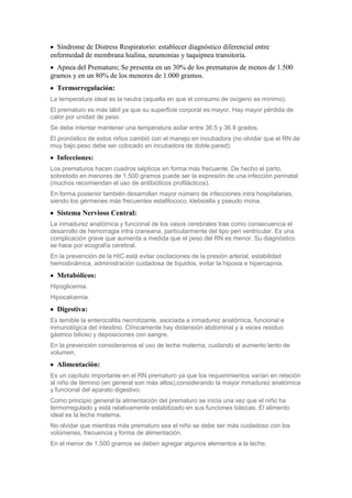 Síndrome de Distress Respiratorio: establecer diagnóstico diferencial entre
enfermedad de membrana hialina, neumonias y taquipnea transitoria.
  Apnea del Prematuro; Se presenta en un 30% de los prematuros de menos de 1.500
gramos y en un 80% de los menores de 1.000 gramos.
  Termorregulación:
La temperatura ideal es la neutra (aquella en que el consumo de oxígeno es mínimo).
El prematuro es más lábil ya que su superficie corporal es mayor. Hay mayor pérdida de
calor por unidad de peso.
Se debe intentar mantener una temperatura axilar entre 36.5 y 36.8 grados.
El pronóstico de estos niños cambió con el manejo en incubadora (no olvidar que el RN de
muy bajo peso debe ser colocado en incubadora de doble pared).
  Infecciones:
Los prematuros hacen cuadros sépticos en forma más frecuente. De hecho el parto,
sobretodo en menores de 1.500 gramos puede ser la expresión de una infección perinatal
(muchos recomiendan el uso de antibióticos profilácticos).
En forma posterior también desarrollan mayor número de infecciones intra hospitalarias,
siendo los gérmenes más frecuentes estafilococo, klebsiella y pseudo mona.
  Sistema Nervioso Central:
La inmadurez anatómica y funcional de los vasos cerebrales trae como consecuencia el
desarrollo de hemorragia intra craneana, particularmente del tipo peri ventricular. Es una
complicación grave que aumenta a medida que el peso del RN es menor. Su diagnóstico
se hace por ecografía cerebral.
En la prevención de la HIC está evitar oscilaciones de la presión arterial, estabilidad
hemodinámica, administración cuidadosa de líquidos, evitar la hipoxia e hipercapnia.
  Metabólicos:
Hipoglicemia.
Hipocalcemia.
  Digestiva:
Es temible la enterocolitis necrotizante, asociada a inmadurez anatómica, funcional e
inmunológica del intestino. Clínicamente hay distensión abdominal y a veces residuo
gástrico bilioso y deposiciones con sangre.
En la prevención consideramos el uso de leche materna, cuidando el aumento lento de
volumen.
  Alimentación:
Es un capítulo importante en el RN prematuro ya que los requerimientos varían en relación
al niño de término (en general son más altos),considerando la mayor inmadurez anatómica
y funcional del aparato digestivo.
Como principio general la alimentación del prematuro se inicia una vez que el niño ha
termorregulado y está relativamente estabilizado en sus funciones básicas. El alimento
ideal es la leche materna.
No olvidar que mientras más prematuro sea el niño se debe ser más cuidadoso con los
volúmenes, frecuencia y forma de alimentación.
En el menor de 1.500 gramos se deben agregar algunos elementos a la leche.
 