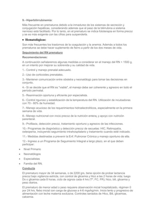 9.- Hiperbilirrubinemia:
Más frecuente en prematuros debido a la inmadurez de los sistemas de secreción y
conjugación hepáticas, considerando además que el paso de la bilirrubina a sistema
nervioso está facilitado. Por lo tanto, en el prematuro se indica fototerapia en forma precoz
y se es más exigente con las cifras para suspenderla.
  Hematológicas:
Son más frecuentes los trastornos de la coagulación y la anemia. Además a todos los
prematuros se debe hacer suplemento de fierro a partir de los dos meses de vida.
Seguimiento del RN prematuro
Recomendaciones:
A continuación señalaremos algunas medidas a considerar en el manejo del RN < 1500 g,
en un intento por mejorar su sobrevida y su calidad de vida.
1.- Control y manejo prenatal adecuado.
2.- Uso de corticoides prenatales.
3.- Mantener comunicación entre obstetra y neonatólogo para tomar las decisiones en
conjunto.
4.- Si se decide que el RN es "viable", el manejo debe ser coherente y agresivo en todo el
período perinatal.
5.- Reanimación oportuna y eficiente por especialista.
6.- Control riguroso y estabilización de la temperatura del RN. Utilización de incubadoras
con 70 - 80% de humedad.
7.- Manejo acucioso de los requerimientos hidroelectrolíticos, especialmente en la primera
semana de vida.
8.- Manejo nutricional con inicio precoz de la nutrición entera¡ y apoyo con nutrición
parenteral.
9.- Profilaxis, detección precoz, tratamiento oportuno y agresivo de las infecciones.
10.- Programas de diagnóstico y detección precoz de secuelas: HIC, Retinopatía,
osteopenia, incluyendo seguimiento intrahospitalario y tratamiento cuando esté indicado.
11.- Medidas destinadas a prevenir la Enf. Pulmonar Crónica y manejo oportuno de ella.
12.- Ingreso a un Programa de Seguimiento Integral a largo plazo, en el que deben
participar:
 Nivel Primario
 Neonatólogos
 Especialistas
 Familia del RN.
Conducta
El prematuro mayor de 34 semanas, o de 2200 grs, tiene opción de probar lactancia
precoz bajo vigilancia estricta, con control de glicemia y htco a las 2 horas de vida; luego
Dx o glicemia cada 8 horas, ciclo de signos cada 4 hrs (Tº, FC, FR); htco, bili, glicemia y
peso diarios.
El prematuro de menor edad o peso requiere observación inicial hospitalizado, régimen 0
por 24 hrs, flebo inicial con carga de glucosa a 4-6 mgs/kg/min. Inicio lento y progresivo de
alimentación con leche materna exclusiva. Controles seriados de Htco, Bili, glicemias,
calcemia.
 