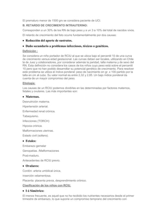 El prematuro menor de 1500 grs se considera paciente de UCI.
B. RETARDO DE CRECIMIENTO INTRAUTERINO:
Corresponden a un 30% de los RN de bajo peso y a un 3 a 10% del total de nacidos vivos.
El retardo de crecimiento del feto ocurre fundamentalmente por dos causas:
  Reducción del aporte de sustratos.
  Daño secundario a problemas infecciosos, tóxicos o genéticos.
Definición :
Se considera un niño portador de RCIU al que se ubica bajo el percentil 10 de una curva
de crecimiento versus edad gestacional. Las curvas deben ser locales, utilizando en Chile
la de Juez y colaboradores, por considerar además la paridad, talla materna y de sexo del
RN. Esta definición no considera los casos de los niños cuyo peso está sobre el percentil
10 pero que no han podido desarrollar su potencial genético de crecimiento. Para resolver
este problema se utiliza el índice ponderal: peso de nacimiento en gr. x 100 partido por la
talla en cm al cubo. Su valor normal es entre 2,32 y 2,85. Un bajo índice ponderal da
cuenta de un mayor compromiso del peso.
Etiología:
Las causas de un RCIU podemos dividirlas en las determinadas por factores maternos,
fetales y ovulares. Las más importantes son:
  Maternas.
Desnutrición materna.
Hipertensión arterial.
Enfermedad renal crónica.
Tabaquismo.
Infecciones (TORCH)
Hipoxia crónica.
Malformaciones uterinas.
Estado civil (soltera).
  Fetales:
Embarazo gemelar
Genopatías. /Malformaciones
Post-maduro.
Antecedentes de RCIU previo.
  Ovulares:
Cordón: arteria umbilical única,
inserción velamentosa.
Placenta: placenta previa, desprendimiento crónico.
Clasificación de los niños con RCIU.
  I ó Simétrico:
El menos frecuente, es aquel que no ha recibido los nutrientes necesarios desde el primer
trimestre de embarazo, lo que supone un compromiso temprano del crecimiento con
 