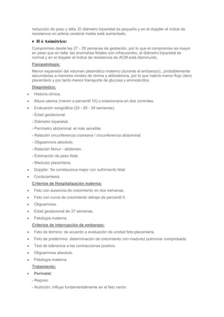 reducción de peso y talla. El diámetro biparietal es pequeño y en el doppler el índice de
resistencia en arteria cerebral media está aumentado.
  II ó Asimétrico:
Compromiso desde las 27 - 28 semanas de gestación, por lo que el compromiso es mayor
en peso que en talla; las anomalías fetales son infrecuentes, el diámetro biparietal es
normal y en el doppler el índice de resistencia de ACM está disminuído.
Fisiopatología:
Menor expansión del volumen plasmático materno (durante el embarazo)., probablemente
secundarias a menores niveles de renina y aldosterona, por lo que habría menor flujo útero
placentario y por tanto menor transporte de glucosa y aminoácidos.
Diagnóstico:
 Historia clínica.
 Altura uterina (menor a percentil 10) o estacionaria en dos controles.
 Evaluación ecográfica (20 - 26 - 34 semanas).
- Edad gestacional.
- Diámetro biparietal.
- Perímetro abdominal: el más sensible.
- Relación circunferencia craneana / circunferencia abdominal.
- Oligoamnios absoluto.
- Relación fémur - abdomen.
- Estimación de peso fetal.
- Madurez placentaria.
 Doppler: Se correlaciona mejor con sufrimiento fetal
 Cordocentesis.
Criterios de Hospitalización materna:
 Feto con ausencia de crecimiento en dos semanas.
 Feto con curva de crecimiento debajo de percentil 5.
 Oligoamnios.
 Edad gestacional de 37 semanas.
 Patología materna.
Criterios de interrupción de embarazo:
 Feto de término: de acuerdo a evaluación de unidad feto-placentaria.
 Feto de pretérmino: determinación de crecimiento con madurez pulmonar comprobada.
 Test de tolerancia a las contracciones positivo.
 Oligoamnios absoluto.
 Patología materna.
Tratamiento:
 Perinatal:
- Reposo
- Nutrición: influye fundamentalmente en el feto varón.
 