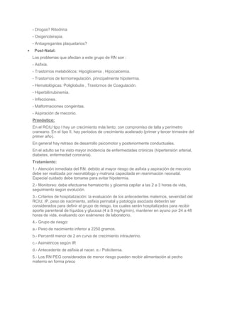 - Drogas? Ritodrina
- Oxigenoterapia.
- Antiagregantes plaquetarios?
 Post-Natal:
Los problemas que afectan a este grupo de RN son :
- Asfixia.
- Trastornos metabólicos: Hipoglicemia , Hipocalcemia.
- Trastornos de termorregulación, principalmente hipotermia.
- Hematológicas: Poliglobulia , Trastornos de Coagulación.
- Hiperbilirrubinemia.
- Infecciones.
- Malformaciones congénitas.
- Aspiración de meconio.
Pronóstico:
En el RCIU tipo I hay un crecimiento más lento, con compromiso de talla y perímetro
craneano. En el tipo II, hay períodos de crecimiento acelerado (primer y tercer trimestre del
primer año).
En general hay retraso de desarrollo psicomotor y posteriormente conductuales.
En el adulto se ha visto mayor incidencia de enfermedades crónicas (hipertensión arterial,
diabetes, enfermedad coronaria).
Tratamiento:
1.- Atención inmediata del RN: debido al mayor riesgo de asfixia y aspiración de meconio
debe ser realizada por neonatólogo y matrona capacitada en reanimación neonatal.
Especial cuidado debe tomarse para evitar hipotermia.
2.- Monitoreo: debe efectuarse hematocrito y glicemia capilar a las 2 a 3 horas de vida,
seguimiento según evolución.
3.- Criterios de hospitalización: la evaluación de los antecedentes maternos, severidad del
RCIU, IP, peso de nacimiento, asfixia perinatal y patología asociada deberán ser
considerados para definir el grupo de riesgo, los cuales serán hospitalizados para recibir
aporte parenteral de líquidos y glucosa (4 a 8 mg/kg/min), mantener en ayuno por 24 a 48
horas de vida, evaluando con exámenes de laboratorio.
4.- Grupo de riesgo:
a.- Peso de nacimiento inferior a 2250 gramos.
b.- Percentil menor de 2 en curva de crecimiento intrauterino.
c.- Asimétricos según IR
d.- Antecedente de asfixia al nacer. e.- Policitemia.
5.- Los RN PEG considerados de menor riesgo pueden recibir alimentación al pecho
materno en forma preco
 