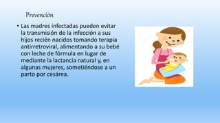 Prevención
• Las madres infectadas pueden evitar
la transmisión de la infección a sus
hijos recién nacidos tomando terapia
antirretroviral, alimentando a su bebé
con leche de fórmula en lugar de
mediante la lactancia natural y, en
algunas mujeres, sometiéndose a un
parto por cesárea.
 