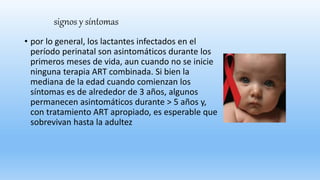 signos y síntomas
• por lo general, los lactantes infectados en el
período perinatal son asintomáticos durante los
primeros meses de vida, aun cuando no se inicie
ninguna terapia ART combinada. Si bien la
mediana de la edad cuando comienzan los
síntomas es de alrededor de 3 años, algunos
permanecen asintomáticos durante > 5 años y,
con tratamiento ART apropiado, es esperable que
sobrevivan hasta la adultez
 