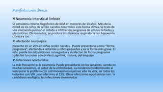 Manifestaciones clínicas
Neumonía intersticial linfoide
se considera criterio diagnóstico de SIDA en menores de 13 años. Más de la
mitad de los niños de recién nacidos desarrollan esta forma clínica. Se trata de
una afectación pulmonar debida a infiltración progresiva de células linfoides y
plasmáticas. Clínicamente, se produce insuficiencia respiratoria con hipoxemia
crónica y tos.
 Afectación neurológica:
presente en un 20% en niños recién nacidos . Puede presentarse como “forma
progresiva”, afectando a lactantes y niños pequeños y es la forma más grave. El
niño pierde las adquisiciones conseguidas y se afectan de forma progresiva
todas las funciones cerebrales (cognitiva, motora, del lenguaje
 Infecciones oportunistas:
La más frecuente es la neumonía Puede presentarse en los lactantes, siendo en
muchas ocasiones, el debut de la enfermedad. La incidencia ha disminuido al
incorporar la profilaxis con cotrimoxazol en el primer año de vida, en todos los
lactantes con VIH , son inferiores al 15%. Otras infecciones oportunistas son: la
candidiasis esofágica, las infecciones diseminadas
 