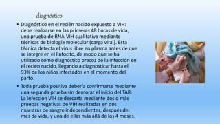 diagnóstico
• Diagnóstico en el recién nacido expuesto a VIH:
debe realizarse en las primeras 48 horas de vida,
una prueba de RNA-VIH cualitativa mediante
técnicas de biología molecular (carga viral). Esta
técnica detecta el virus libre en plasma antes de que
se integre en el linfocito, de modo que se ha
utilizado como diagnóstico precoz de la infección en
el recién nacido, llegando a diagnosticar hasta el
93% de los niños infectados en el momento del
parto.
• Toda prueba positiva debería confirmarse mediante
una segunda prueba sin demorar el inicio del TAR.
La infección VIH se descarta mediante dos o más
pruebas negativas de VIH realizadas en dos
muestras de sangre independientes, después del
mes de vida, y una de ellas más allá de los 4 meses.
 