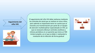 Seguimiento del
niño VIH
El seguimiento del niño VIH debe realizarse mediante
los controles de salud que se realizan en otros niños,
pero además es importante tener en cuenta que se
necesita una monitorización por parte de un equipo
de atención multidisciplinar especializado en VIH, ya
que es necesario efectuar controles analíticos y
clínicos periódicos en un paciente que toma un TAR
ininterrumpido y en el que se debe ir realizando la
revelación de la infección de forma gradual
 