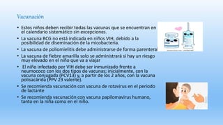 Vacunación
• Estos niños deben recibir todas las vacunas que se encuentran en
el calendario sistemático sin excepciones.
• La vacuna BCG no está indicada en niños VIH, debido a la
posibilidad de diseminación de la micobacteria.
• La vacuna de poliomielitis debe administrarse de forma parenteral.
• La vacuna de fiebre amarilla solo se administrará si hay un riesgo
muy elevado en el niño que va a viajar
• El niño infectado por VIH debe ser inmunizado frente a
neumococo con los dos tipos de vacunas; inicialmente, con la
vacuna conjugada (PCV13) y, a partir de los 2 años, con la vacuna
polisacárida (PPV 23 valente).
• Se recomienda vacunación con vacuna de rotavirus en el periodo
de lactante
• Se recomienda vacunación con vacuna papilomavirus humano,
tanto en la niña como en el niño.
 