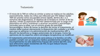 Tratamiento
• El inicio de la TAR en niños es similar a como se realiza en los adultos;
esencialmente, todos los niños con infección por HIV deben recibir
TAR tan pronto como sea posible (inicio rápido, dentro de 1 a 2
semanas del diagnóstico). El objetivo de la terapia es similar al de los
adultos: inhibir la replicación del HIV (determinada por la carga viral
plasmática en HIV) y mantener o alcanzar recuentos y porcentajes
normales para la edad, con el mínimo grado de toxicidad
farmacológica. Antes de tomar la decisión de iniciar el tratamiento, el
médico debe evaluar plenamente la disposición del cuidador y el niño
para que se adhieran a la administración de medicamentos ART y
discutir los beneficios y riesgos potenciales de la terapia. Como las
opiniones de los expertos sobre estrategias terapéuticas se modifican
• El tratamiento antirretroviral solo será exitoso si la familia y el niño
pueden cumplir con un esquema médico posiblemente complejo. El
incumplimiento no sólo determina fracaso del control del HIV, sino
que selecciona cepas resistentes de HIV, lo que reduce futuras
opciones terapéuticas
 
