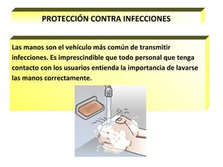 PROTECCIÓN CONTRA INFECCIONES
Las manos son el vehículo más común de transmitir
infecciones. Es imprescindible que todo personal que tenga
contacto con los usuarios entienda la importancia de lavarse
las manos correctamente.
 
