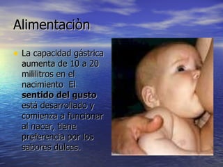 Alimentaciòn  La capacidad gástrica aumenta de 10 a 20 mililitros en el nacimiento  El  sentido del gusto  está desarrollado y comienza a funcionar al nacer, tiene preferencia por los sabores dulces.  