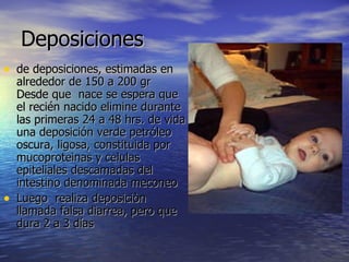 Deposiciones  de deposiciones, estimadas en alrededor de 150 a 200 gr Desde que  nace se espera que el recién nacido elimine durante las primeras 24 a 48 hrs. de vida una deposición verde petróleo oscura, ligosa, constituida por mucoproteinas y celulas epiteliales descamadas del intestino denominada meconeo Luego  realiza deposiciòn  llamada falsa diarrea, pero que dura 2 a 3 días 