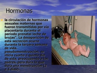 Hormonas  la circulación de hormonas sexuales maternas que fueron transmitidas por vía placentaria durante el período prenatal leche de brujas". La desaparición de esta secreción ocurre durante la tercera semana de vida. pseudomenstruación, se inicia cuarto o quinto día de vida, preocupando a los padres, pero dura lo que dura una menstruación (2 a 4 días).  