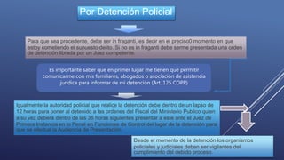Por Detención Policial
Para que sea procedente, debe ser in fraganti, es decir en el preciso0 momento en que
estoy cometiendo el supuesto delito. Si no es in fraganti debe serme presentada una orden
de detención librada por un Juez competente.
Es importante saber que en primer lugar me tienen que permitir
comunicarme con mis familiares, abogados o asociación de asistencia
jurídica para informar de mi detención (Art. 125 COPP)
Igualmente la autoridad policial que realice la detención debe dentro de un lapso de
12 horas para poner al detenido a las ordenes del Fiscal del Ministerio Publico quien
a su vez deberá dentro de las 36 horas siguientes presentar a este ante el Juez de
Primera Instancia en lo Penal en Funciones de Control del lugar de la detención para
que se efectué la Audiencia de Presentación.
Desde el momento de la detención los organismos
policiales y judiciales deben ser vigilantes del
cumplimiento del debido proceso.
 