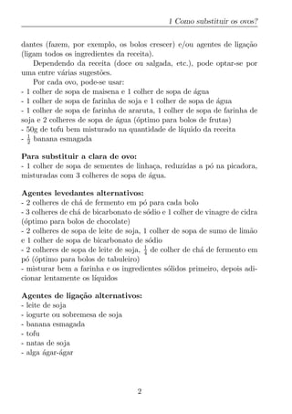 1 Como substituir os ovos?


dantes (fazem, por exemplo, os bolos crescer) e/ou agentes de liga¸aoc˜
(ligam todos os ingredientes da receita).
    Dependendo da receita (doce ou salgada, etc.), pode optar-se por
uma entre v´rias sugest˜es.
             a          o
    Por cada ovo, pode-se usar:
- 1 colher de sopa de maisena e 1 colher de sopa de agua
                                                     ´
- 1 colher de sopa de farinha de soja e 1 colher de sopa de agua
                                                            ´
- 1 colher de sopa de farinha de araruta, 1 colher de sopa de farinha de
soja e 2 colheres de sopa de agua (´ptimo para bolos de frutas)
                             ´     o
- 50g de tofu bem misturado na quantidade de l´  ıquido da receita
- 1 banana esmagada
  2

Para substituir a clara de ovo:
- 1 colher de sopa de sementes de linha¸a, reduzidas a p´ na picadora,
                                        c               o
misturadas com 3 colheres de sopa de agua.
                                      ´

Agentes levedantes alternativos:
- 2 colheres de ch´ de fermento em p´ para cada bolo
                   a                   o
- 3 colheres de ch´ de bicarbonato de s´dio e 1 colher de vinagre de cidra
                  a                     o
(´ptimo para bolos de chocolate)
 o
- 2 colheres de sopa de leite de soja, 1 colher de sopa de sumo de lim˜oa
e 1 colher de sopa de bicarbonato de s´dio
                                         o
- 2 colheres de sopa de leite de soja, 1 de colher de ch´ de fermento em
                                       4                a
p´ (´ptimo para bolos de tabuleiro)
  o o
- misturar bem a farinha e os ingredientes s´lidos primeiro, depois adi-
                                              o
cionar lentamente os l´ıquidos

Agentes de liga¸ao alternativos:
                  c˜
- leite de soja
- iogurte ou sobremesa de soja
- banana esmagada
- tofu
- natas de soja
- alga agar-´gar
        ´    a




                                    2
 