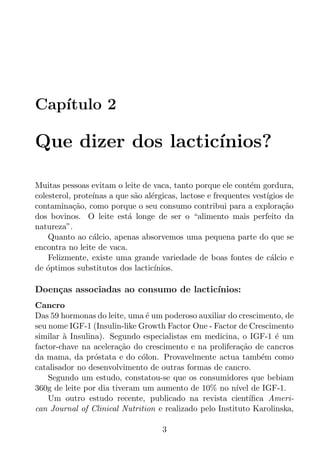 Cap´
   ıtulo 2

Que dizer dos lactic´
                    ınios?

Muitas pessoas evitam o leite de vaca, tanto porque ele cont´m gordura,
                                                               e
colesterol, prote´
                 ınas a que s˜o al´rgicas, lactose e frequentes vest´
                             a    e                                 ıgios de
contamina¸ao, como porque o seu consumo contribui para a explora¸ao
            c˜                                                           c˜
dos bovinos. O leite est´ longe de ser o “alimento mais perfeito da
                           a
natureza”.
    Quanto ao c´lcio, apenas absorvemos uma pequena parte do que se
                 a
encontra no leite de vaca.
    Felizmente, existe uma grande variedade de boas fontes de c´lcio ea
de optimos substitutos dos lactic´
   ´                               ınios.

Doen¸as associadas ao consumo de lactic´
    c                                  ınios:
Cancro
Das 59 hormonas do leite, uma ´ um poderoso auxiliar do crescimento, de
                               e
seu nome IGF-1 (Insulin-like Growth Factor One - Factor de Crescimento
similar a Insulina). Segundo especialistas em medicina, o IGF-1 ´ um
        `                                                          e
factor-chave na acelera¸ao do crescimento e na prolifera¸ao de cancros
                        c˜                               c˜
da mama, da pr´stata e do c´lon. Provavelmente actua tamb´m como
                 o            o                                 e
catalisador no desenvolvimento de outras formas de cancro.
    Segundo um estudo, constatou-se que os consumidores que bebiam
360g de leite por dia tiveram um aumento de 10% no n´ de IGF-1.
                                                        ıvel
    Um outro estudo recente, publicado na revista cient´     ıﬁca Ameri-
can Journal of Clinical Nutrition e realizado pelo Instituto Karolinska,

                                     3
 