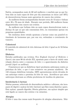 2 Que dizer dos lactic´
                                                                     ınios?


Su´cia, acompanhou mais de 60 mil mulheres e concluiu que as que be-
   e
bem dois ou mais copos de leite por dia aumentam os riscos (at´ 50%)
                                                                e
de desenvolverem formas mais agressivas de cancro dos ov´rios.
                                                         a
     As mulheres foram acompanhadas durante cerca de 13 anos e tinham
entre 38 e 76 anos de idade. Durante esse per´ıodo, 266 mulheres foram
diagnosticadas com cancro nos ov´rios.
                                   a
     As mulheres que bebiam dois ou mais copos desenvolveram mais a
doen¸a do que as que n˜o consumiam leite, ou consumiam apenas em
      c                   a
pequenas quantidades.
     Os cientistas deste estudo apontam a lactose como um poss´ es-
                                                                ıvel
timulante de hormonas que, por sua vez, estimulam o crescimento de
tumores.

Colesterol
O conte´ do de colesterol de trˆs ch´venas de leite ´ igual ao de 53 fatias
       u                       e    a               e
de bacon.

Diabetes
Estudos publicados nas revistas New England Journal of Medicine e
Lancet, nos anos 90 do s´culo XX, apontam para o facto de existir uma
                         e
rela¸ao directa entre o consumo de leite e o aparecimento da diabetes
    c˜
juvenil (tipo1 ou mellitus).
    Constatou-se que os diab´ticos tipo1 produzem anticorpos contra as
                              e
prote´
     ınas do leite, o que ´ raro acontecer em pessoas saud´veis. De
                            e                                a
142 crian¸as diab´ticas testadas, 100% apresentavam n´
          c       e                                   ıveis elevados de
um anticorpo contra a prote´ do leite de vaca. Acredita-se que estes
                              ına
anticorpos destruam as c´lulas produtoras de insulina do pˆncreas.
                          e                                a

Intolerˆncia a lactose
         a     `
Muitas pessoas, sobretudo de descendˆncia asi´tica e africana, s˜o inca-
                                         e        a                 a
pazes de digerir o a¸ucar do leite (lactose) que lhes causa diarreia e gases.
                    c´
Este a¸ucar, quando digerido, liberta galactose, um a¸ucar simples que
       c´                                                c´
est´ ligado ao cancro dos ov´rios e as cataratas.
   a                          a       `

Alergias
O leite ´ uma das causas mais frequentes de alergias alimentares. Mui-
        e

                                     4
 