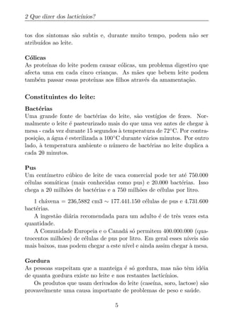 2 Que dizer dos lactic´
                      ınios?


tos dos sintomas s˜o subtis e, durante muito tempo, podem n˜o ser
                     a                                     a
atribu´
      ıdos ao leite.

C´licas
  o
As prote´
        ınas do leite podem causar c´licas, um problema digestivo que
                                     o
afecta uma em cada cinco crian¸as. As m˜es que bebem leite podem
                                c          a
tamb´m passar essas prote´
     e                    ınas aos ﬁlhos atrav´s da amamenta¸ao.
                                              e             c˜

Constituintes do leite:
Bact´rias
      e
Uma grande fonte de bact´rias do leite, s˜o vest´
                             e                a       ıgios de fezes. Nor-
malmente o leite ´ pasteurizado mais do que uma vez antes de chegar a
                  e                                                        `
mesa - cada vez durante 15 segundos a temperatura de 72
                                        `                   ◦ C. Por contra-

posi¸ao, a agua ´ esterilizada a 100 ◦ C durante v´rios minutos. Por outro
    c˜     ´    e                                 a
lado, a temperatura ambiente o n´ mero de bact´rias no leite duplica a
      `                             u               e
cada 20 minutos.

Pus
Um cent´ ımetro c´ bico de leite de vaca comercial pode ter at´ 750.000
                  u                                            e
c´lulas som´ticas (mais conhecidas como pus) e 20.000 bact´rias. Isso
 e         a                                                 e
chega a 20 milh˜es de bact´rias e a 750 milh˜es de c´lulas por litro.
                o           e               o        e
    1 ch´vena = 236,5882 cm3 ∼ 177.441.150 c´lulas de pus e 4.731.600
        a                                       e
bact´rias.
     e
    A ingest˜o di´ria recomendada para um adulto ´ de trˆs vezes esta
            a    a                                  e       e
quantidade.
    A Comunidade Europeia e o Canad´ s´ permitem 400.000.000 (qua-
                                       a o
trocentos milh˜es) de c´lulas de pus por litro. Em geral esses n´
              o         e                                       ıveis s˜o
                                                                       a
mais baixos, mas podem chegar a este n´ e ainda assim chegar a mesa.
                                       ıvel                       `

Gordura
As pessoas suspeitam que a manteiga ´ s´ gordura, mas n˜o tˆm id´ia
                                       e o                   a e       e
de quanta gordura existe no leite e nos restantes lactic´
                                                        ınios.
   Os produtos que usam derivados do leite (case´  ına, soro, lactose) s˜o
                                                                        a
provavelmente uma causa importante de problemas de peso e sa´ de.  u

                                     5
 