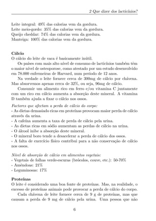 2 Que dizer dos lactic´
                                                                   ınios?


Leite integral: 49% das calorias vem da gordura.
Leite meio-gordo: 35% das calorias vem da gordura.
Queijo cheddar: 74% das calorias vem da gordura.
Manteiga: 100% das calorias vem da gordura.


C´lcio
  a
O c´lcio do leite de vaca ´ basicamente in´ til.
    a                     e               u
    Os pa´ com mais alto n´ de consumo de lactic´
          ıses                 ıvel                    ınios tamb´m tˆm
                                                                 e   e
o maior n´ de osteoporose, como atestado por um estudo desenvolvido
          ıvel
em 78.000 enfermeiras de Harvard, num per´   ıodo de 12 anos.
    Na verdade o leite fornece cerca de 300mg de c´lcio por ch´vena.
                                                      a            a
Mas absorvemos apenas cerca de 32%, ou seja, 96mg de c´lcio.a
    Consumir um alimento rico em ferro e/ou vitamina C juntamente
com um rico em c´lcio aumenta a absor¸ao deste mineral. A vitamina
                   a                     c˜
D tamb´m ajuda a ﬁxar o c´lcio nos ossos.
        e                    a
Factores que afectam a perda de c´lcio do corpo:
                                     a
- As dietas demasiado ricas em prote´  ınas provocam maior perda de c´lcio
                                                                     a
atrav´s da urina.
      e
- A cafe´ aumenta a taxa de perda de c´lcio pela urina.
         ına                                 a
- As dietas ricas em s´dio aumentam as perdas de c´lcio na urina.
                       o                              a
- O alcool inibe a absor¸ao deste mineral.
    ´                     c˜
- O mineral boro tende a desacelerar a perda de c´lcio dos ossos.
                                                    a
- A falta de exerc´ıcio f´
                         ısico contribui para a n˜o conserva¸ao de c´lcio
                                                  a         c˜       a
nos ossos.

N´vel de absor¸ao de c´lcio em alimentos vegetais:
  ı            c˜      a
- Vegetais de folhas verde-escuras (br´colos, couve, etc.): 50-70%
                                      o
- Amˆndoas: 21%
     e
- Leguminosas: 17%

Prote´ ınas
O leite ´ considerado uma boa fonte de prote´
        e                                    ınas. Mas, na realidade, o
excesso de prote´ınas animais pode provocar a perda de c´lcio do corpo.
                                                        a
   Cada ch´vena de leite fornece cerca de 9 g de prote´
            a                                            ınas, mas que
causam a perda de 9 mg de c´lcio pela urina. Uma pessoa que n˜o
                                a                                    a

                                    6
 