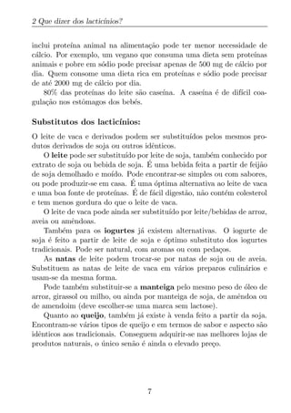 2 Que dizer dos lactic´
                      ınios?


inclui prote´ animal na alimenta¸ao pode ter menor necessidade de
            ına                     c˜
c´lcio. Por exemplo, um vegano que consuma uma dieta sem prote´
 a                                                                  ınas
animais e pobre em s´dio pode precisar apenas de 500 mg de c´lcio por
                     o                                        a
dia. Quem consome uma dieta rica em prote´   ınas e s´dio pode precisar
                                                     o
de at´ 2000 mg de c´lcio por dia.
      e             a
    80% das prote´ınas do leite s˜o case´
                                 a      ına. A case´ ´ de dif´ coa-
                                                    ına e      ıcil
gula¸ao nos estˆmagos dos beb´s.
     c˜         o              e

Substitutos dos lactic´
                      ınios:
O leite de vaca e derivados podem ser substitu´     ıdos pelos mesmos pro-
dutos derivados de soja ou outros idˆnticos.
                                       e
    O leite pode ser substitu´ por leite de soja, tamb´m conhecido por
                              ıdo                         e
extrato de soja ou bebida de soja. E ´ uma bebida feita a partir de feij˜o
                                                                        a
de soja demolhado e mo´  ıdo. Pode encontrar-se simples ou com sabores,
                                ´
ou pode produzir-se em casa. E uma optima alternativa ao leite de vaca
                                        ´
e uma boa fonte de prote´ ınas. E´ de f´cil digest˜o, n˜o cont´m colesterol
                                       a          a    a       e
e tem menos gordura do que o leite de vaca.
    O leite de vaca pode ainda ser substitu´ por leite/bebidas de arroz,
                                             ıdo
aveia ou amˆndoas.
             e
    Tamb´m para os iogurtes j´ existem alternativas. O iogurte de
          e                        a
soja ´ feito a partir de leite de soja e optimo substituto dos iogurtes
     e                                     ´
tradicionais. Pode ser natural, com aromas ou com peda¸os.   c
    As natas de leite podem trocar-se por natas de soja ou de aveia.
Substituem as natas de leite de vaca em v´rios preparos culin´rios e
                                                a                   a
usam-se da mesma forma.
    Pode tamb´m substituir-se a manteiga pelo mesmo peso de oleo de
                e                                                   ´
arroz, girassol ou milho, ou ainda por manteiga de soja, de amˆndoa ou
                                                                  e
de amendoim (deve escolher-se uma marca sem lactose).
    Quanto ao queijo, tamb´m j´ existe a venda feito a partir da soja.
                              e    a         `
Encontram-se v´rios tipos de queijo e em termos de sabor e aspecto s˜o
                  a                                                     a
idˆnticos aos tradicionais. Conseguem adquirir-se nas melhores lojas de
  e
produtos naturais, o unico sen˜o ´ ainda o elevado pre¸o.
                      ´         a e                        c




                                    7
 