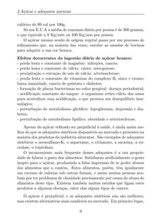 3 A¸ucar e ado¸antes naturais
   c´         c


cal´rico de 99 cal por 100g.
   o
    S´ nos E.U.A a m´dia de consumo di´rio por pessoa ´ de 300 gramas,
     o               e                a               e
o que equivale a 9 Kg/mˆs ou 100 Kg/ano por pessoa.
                         e
    O a¸ucar mesmo sendo de origem vegetal passa por um processo de
        c´
reﬁnamento que, na maioria das vezes, envolve as ossadas de bovinos
para adquirir a sua cor branca.
Efeitos decorrentes da ingest˜o di´ria de a¸ucar branco:
                                  a       a         c´
- perda lenta e constante de magn´sio: infec¸oes, cancro;
                                    e          c˜
- perda lenta e constante de c´lcio: c´ries, osteoporose;
                              a         a
- precipita¸ao e reten¸ao de sais de c´lcio: arteriosclerose;
            c˜        c˜               a
- perda lenta e constante de vitaminas do complexo B, zinco e cromo:
baixa imunidade, cancro de pr´stata e diabetes;
                               o
- forma¸ao de placas bacterianas no sulco gengival: doen¸a periodontal;
        c˜                                                 c
- acidiﬁca¸ao constante do sangue: o organismo retira c´lcio dos ossos
           c˜                                               a
para neutralizar essa acidiﬁca¸ao, o que provoca um desequil´
                              c˜                                ıbrio imu-
nol´gico;
    o
- perturba¸ao do metabolismo glic´
            c˜                       ıdico: hipoglicemia, depress˜o e dia-
                                                                 a
betes;
- perturba¸ao do metabolismo lip´
            c˜                     ıdico: obesidade e arteriosclerose.
    Apesar do a¸ucar reﬁnado ser prejudicial a sa´ de, ´ ainda assim me-
                 c´                            ` u      e
lhor do que os ado¸antes sint´ticos dispon´
                    c        e            ıveis no mercado e presentes na
maioria dos produtos da ind´ stria alimentar. S˜o exemplos de ado¸antes
                             u                  a                  c
sint´ticos o acessulfame-K, o aspartame, o ciclamato, a sacarina, a su-
    e
cralose, o triptofano.
    O inconveniente mais frequente desses ado¸antes ´ a sua proprie-
                                                  c       e
dade de falsear o gosto dos alimentos. Satisfazem artiﬁcialmente o gosto
inapto para o a¸ucar, produzindo a falsa impress˜o de se poder abusar
                 c´                                 a
dos alimentos que o contˆm. Estes alimentos, por´m, tˆm igualmente
                          e                           e     e
um excesso de calorias sob outras formas, e assim muitas pessoas aca-
bam por ter problemas de obesidade precisamente por causa do abuso de
alimentos deste tipo. Existem tamb´m muitos estudos que ligam estes
                                      e
produtos a algumas doen¸as, entre elas alguns tipos de cancro.
                          c
   O a¸ucar ´ prejudicial, e os ado¸antes sint´ticos n˜o s˜o melhores,
       c´    e                      c         e       a a
mas existem alternativas mais saud´veis no mercado. Em primeiro lugar,
                                  a

                                    9
 