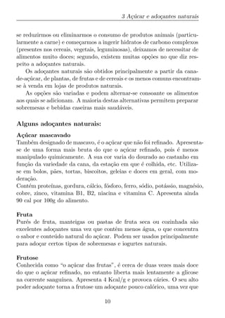 3 A¸ucar e ado¸antes naturais
                                               c´         c


se reduzirmos ou eliminarmos o consumo de produtos animais (particu-
larmente a carne) e come¸armos a ingerir hidratos de carbono complexos
                          c
(presentes nos cereais, vegetais, leguminosas), deixamos de necessitar de
alimentos muito doces; segundo, existem muitas op¸oes no que diz res-
                                                       c˜
peito a ado¸antes naturais.
            c
    Os ado¸antes naturais s˜o obtidos principalmente a partir da cana-
           c                 a
de-a¸ucar, de plantas, de frutas e de cereais e os menos comuns encontram-
     c´
se a venda em lojas de produtos naturais.
   `
    As op¸oes s˜o variadas e podem alternar-se consoante os alimentos
          c˜    a
aos quais se adicionam. A maioria destas alternativas permitem preparar
sobremesas e bebidas caseiras mais saud´veis.
                                           a

Alguns ado¸antes naturais:
          c
A¸ucar mascavado
  c´
Tamb´m designado de mascavo, ´ o a¸ucar que n˜o foi reﬁnado. Apresenta-
      e                           e c´              a
se de uma forma mais bruta do que o a¸ucar reﬁnado, pois ´ menos
                                             c´                      e
manipulado quimicamente. A sua cor varia do dourado ao castanho em
fun¸ao da variedade da cana, da esta¸ao em que ´ colhida, etc. Utiliza-
   c˜                                   c˜            e
se em bolos, p˜es, tortas, biscoitos, geleias e doces em geral, com mo-
               a
dera¸ao.
    c˜
Cont´m prote´
     e        ınas, gordura, c´lcio, f´sforo, ferro, s´dio, pot´ssio, magn´sio,
                              a       o               o        a          e
cobre, zinco, vitamina B1, B2, niacina e vitamina C. Apresenta ainda
90 cal por 100g do alimento.

Fruta
Pur´s de fruta, manteigas ou pastas de fruta seca ou cozinhada s˜o
    e                                                               a
excelentes ado¸antes uma vez que contˆm menos agua, o que concentra
              c                        e         ´
o sabor e conte´ do natural do a¸ucar. Podem ser usados principalmente
               u                c´
para ado¸ar certos tipos de sobremesas e iogurtes naturais.
         c

Frutose
Conhecida como “o a¸ucar das frutas”, ´ cerca de duas vezes mais doce
                     c´                e
do que o a¸ucar reﬁnado, no entanto liberta mais lentamente a glicose
           c´
na corrente sangu´
                 ınea. Apresenta 4 Kcal/g e provoca c´ries. O seu alto
                                                      a
poder ado¸ante torna a frutose um ado¸ante pouco cal´rico, uma vez que
          c                          c              o

                                     10
 