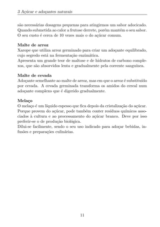 3 A¸ucar e ado¸antes naturais
   c´         c


s˜o necess´rias dosagens pequenas para atingirmos um sabor adocicado.
 a        a
Quando submetida ao calor a frutose derrete, por´m mant´m o seu sabor.
                                                e      e
O seu custo ´ cerca de 10 vezes mais o do a¸ucar comum.
             e                             c´

Malte de arroz
Xarope que utiliza arroz germinado para criar um ado¸ante equilibrado,
                                                     c
cujo segredo est´ na fermenta¸ao enzim´tica.
                a             c˜       a
Apresenta um grande teor de maltose e de hidratos de carbono comple-
xos, que s˜o absorvidos lenta e gradualmente pela corrente sangu´
          a                                                     ınea.

Malte de cevada
Ado¸ante semelhante ao malte de arroz, mas em que o arroz ´ substitu´
    c                                                     e         ıdo
por cevada. A cevada germinada transforma os amidos do cereal num
ado¸ante complexo que ´ digerido gradualmente.
   c                  e

Mela¸oc
O mela¸o ´ um l´
        c e      ıquido espesso que ﬁca depois da cristaliza¸ao do a¸ucar.
                                                            c˜       c´
Porque provem do a¸ucar, pode tamb´m conter res´
                     c´                e             ıduos qu´ ımicos asso-
ciados a cultura e ao processamento do a¸ucar branco. Deve por isso
        `                                  c´
preferir-se o de produ¸ao biol´gica.
                       c˜      o
Dilui-se facilmente, sendo o seu uso indicado para ado¸ar bebidas, in-
                                                          c
fus˜es e prepara¸oes culin´rias.
   o              c˜       a




                                    11
 
