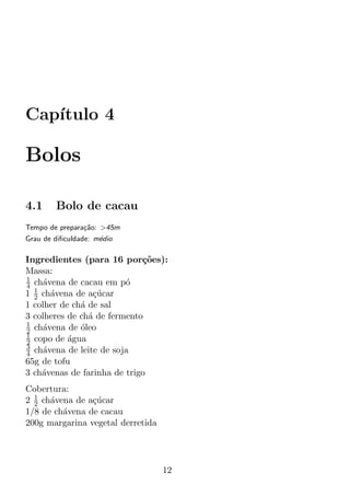 Cap´
   ıtulo 4

Bolos

4.1     Bolo de cacau
Tempo de prepara¸ao: >45m
                c˜
Grau de diﬁculdade: m´dio
                     e

Ingredientes (para 16 por¸oes):
                             c˜
Massa:
1
4 ch´vena de cacau em p´
     a                   o
1 1 ch´vena de a¸ucar
  2    a          c´
1 colher de ch´ de sal
              a
3 colheres de ch´ de fermento
                a
1
2 ch´vena de oleo
     a        ´
1
2 copo de agua
           ´
3
4 ch´vena de leite de soja
     a
65g de tofu
3 ch´venas de farinha de trigo
    a
Cobertura:
2 1 ch´vena de a¸ucar
  2   a         c´
1/8 de ch´vena de cacau
         a
200g margarina vegetal derretida




                                   12
 