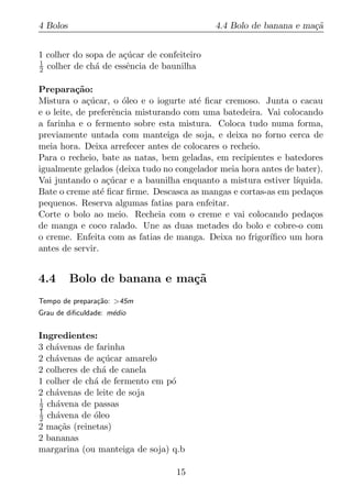 4 Bolos                                     4.4 Bolo de banana e ma¸a
                                                                   c˜


1 colher do sopa de a¸ucar de confeiteiro
                     c´
1
2 colher de ch´ de essˆncia de baunilha
              a       e

Prepara¸ao:c˜
Mistura o a¸ucar, o oleo e o iogurte at´ ﬁcar cremoso. Junta o cacau
              c´      ´                 e
e o leite, de preferˆncia misturando com uma batedeira. Vai colocando
                    e
a farinha e o fermento sobre esta mistura. Coloca tudo numa forma,
previamente untada com manteiga de soja, e deixa no forno cerca de
meia hora. Deixa arrefecer antes de colocares o recheio.
Para o recheio, bate as natas, bem geladas, em recipientes e batedores
igualmente gelados (deixa tudo no congelador meia hora antes de bater).
Vai juntando o a¸ucar e a baunilha enquanto a mistura estiver l´
                   c´                                           ıquida.
Bate o creme at´ ﬁcar ﬁrme. Descasca as mangas e cortas-as em peda¸os
                 e                                                  c
pequenos. Reserva algumas fatias para enfeitar.
Corte o bolo ao meio. Recheia com o creme e vai colocando peda¸os   c
de manga e coco ralado. Une as duas metades do bolo e cobre-o com
o creme. Enfeita com as fatias de manga. Deixa no frigor´ıﬁco um hora
antes de servir.


4.4       Bolo de banana e ma¸˜
                             ca
Tempo de prepara¸ao: >45m
                c˜
Grau de diﬁculdade: m´dio
                     e


Ingredientes:
3 ch´venas de farinha
    a
2 ch´venas de a¸ucar amarelo
    a           c´
2 colheres de ch´ de canela
                a
1 colher de ch´ de fermento em p´
              a                 o
2 ch´venas de leite de soja
    a
1
2 ch´vena de passas
     a
1
2 ch´vena de oleo
     a        ´
2 ma¸as (reinetas)
      c˜
2 bananas
margarina (ou manteiga de soja) q.b

                                  15
 