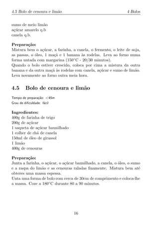 4.5 Bolo de cenoura e lim˜o
                         a                                      4 Bolos


sumo de meio lim˜o
                 a
a¸ucar amarelo q.b
 c´
canela q.b.

Prepara¸ao:
         c˜
Mistura bem o a¸ucar, a farinha, a canela, o fermento, o leite de soja,
                 c´
as passas, o oleo, 1 ma¸a e 1 banana as rodelas. Leva ao forno numa
             ´          c˜           `
forma untada com margarina (150◦ C - 20/30 minutos).
Quando o bolo estiver crescido, coloca por cima a mistura da outra
banana e da outra ma¸a as rodelas com canela, a¸ucar e sumo de lim˜o.
                      c˜ `                      c´                  a
Leva novamente ao forno outra meia hora.


4.5      Bolo de cenoura e lim˜o
                              a
Tempo de prepara¸ao: <45m
                c˜
Grau de diﬁculdade: f´cil
                     a

Ingredientes:
400g de farinha de trigo
200g de a¸ucar
          c´
1 saqueta de a¸ucar baunilhado
              c´
1 colher de ch´ de canela
              a
150ml de oleo de girassol
          ´
1 lim˜o
     a
400g de cenouras

Prepara¸ao:
         c˜
Junta a farinha, o a¸ucar, o a¸ucar baunilhado, a canela, o oleo, o sumo
                    c´        c´                            ´
e a raspa do lim˜o e as cenouras raladas ﬁnamente. Mistura bem at´
                 a                                                     e
obteres uma massa espessa.
Unta uma forma de bolo com cerca de 30cm de comprimento e coloca-lhe
a massa. Coze a 180◦ C durante 80 a 90 minutos.




                                  16
 