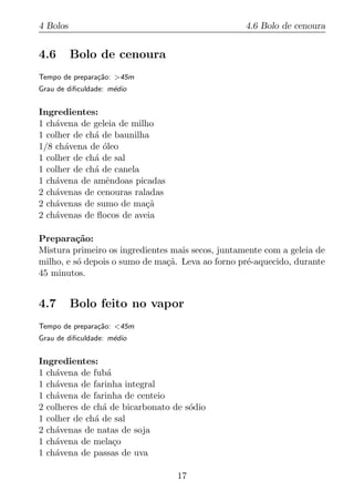 4 Bolos                                            4.6 Bolo de cenoura


4.6       Bolo de cenoura
Tempo de prepara¸ao: >45m
                c˜
Grau de diﬁculdade: m´dio
                     e


Ingredientes:
1 ch´vena de geleia de milho
    a
1 colher de ch´ de baunilha
              a
1/8 ch´vena de oleo
      a         ´
1 colher de ch´ de sal
              a
1 colher de ch´ de canela
              a
1 ch´vena de amˆndoas picadas
    a            e
2 ch´venas de cenouras raladas
    a
2 ch´venas de sumo de ma¸a
    a                     c˜
2 ch´venas de ﬂocos de aveia
    a

Prepara¸ao:
          c˜
Mistura primeiro os ingredientes mais secos, juntamente com a geleia de
milho, e s´ depois o sumo de ma¸a. Leva ao forno pr´-aquecido, durante
          o                     c˜                 e
45 minutos.


4.7       Bolo feito no vapor
Tempo de prepara¸ao: <45m
                c˜
Grau de diﬁculdade: m´dio
                     e


Ingredientes:
1 ch´vena de fub´
    a            a
1 ch´vena de farinha integral
    a
1 ch´vena de farinha de centeio
    a
2 colheres de ch´ de bicarbonato de s´dio
                a                    o
1 colher de ch´ de sal
              a
2 ch´venas de natas de soja
    a
1 ch´vena de mela¸o
    a              c
1 ch´vena de passas de uva
    a

                                  17
 