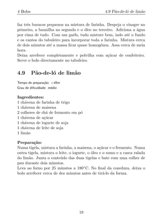 4 Bolos                                           4.9 P˜o-de-l´ de lim˜o
                                                       a      o       a


faz trˆs buracos pequenos na mistura de farinha. Despeja o vinagre no
      e
primeiro, a baunilha no segundo e o oleo no terceiro. Adiciona a agua
                                     ´                           ´
por cima de tudo. Com um garfo, tudo misture bem, indo at´ o fundo
                                                             e
e os cantos do tabuleiro para incorporar toda a farinha. Mistura cerca
de dois minutos at´ a massa ﬁcar quase homog´nea. Assa cerca de meia
                  e                           e
hora.
Deixa arrefecer completamente e polvilha com a¸ucar de confeiteiro.
                                                  c´
Serve o bolo directamente no tabuleiro.


4.9       P˜o-de-l´ de lim˜o
           a      o       a
Tempo de prepara¸ao: <45m
                c˜
Grau de diﬁculdade: m´dio
                     e

Ingredientes:
1 ch´vena de farinha de trigo
    a
1 ch´vena de maisena
    a
2 colheres de ch´ de fermento em p´
                a                 o
1 ch´vena de a¸ucar
    a          c´
1 ch´vena de iogurte de soja
    a
1 ch´vena de leite de soja
    a
1 lim˜o
     a

Prepara¸ao:
         c˜
Numa tigela, mistura a farinha, a maisena, o a¸ucar e o fermento. Numa
                                                 c´
outra tigela, mistura o leite, o iogurte, o oleo e o sumo e a casca ralada
                                            ´
do lim˜o. Junta o conte´ do das duas tigelas e bate com uma colher de
      a                  u
pau durante dois minutos.
Leva ao forno por 25 minutos a 180◦ C. No ﬁnal da cozedura, deixa o
bolo arrefecer cerca de dez minutos antes de tir´-lo da forma.
                                                   a




                                   19
 