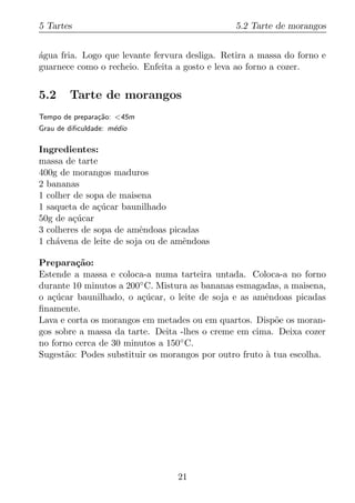 5 Tartes                                        5.2 Tarte de morangos


agua fria. Logo que levante fervura desliga. Retira a massa do forno e
´
guarnece como o recheio. Enfeita a gosto e leva ao forno a cozer.


5.2     Tarte de morangos
Tempo de prepara¸ao: <45m
                c˜
Grau de diﬁculdade: m´dio
                     e

Ingredientes:
massa de tarte
400g de morangos maduros
2 bananas
1 colher de sopa de maisena
1 saqueta de a¸ucar baunilhado
               c´
50g de a¸ucar
         c´
3 colheres de sopa de amˆndoas picadas
                         e
1 ch´vena de leite de soja ou de amˆndoas
    a                              e

Prepara¸ao:
         c˜
Estende a massa e coloca-a numa tarteira untada. Coloca-a no forno
durante 10 minutos a 200◦ C. Mistura as bananas esmagadas, a maisena,
o a¸ucar baunilhado, o a¸ucar, o leite de soja e as amˆndoas picadas
   c´                    c´                            e
ﬁnamente.
Lava e corta os morangos em metades ou em quartos. Disp˜e os moran-
                                                         o
gos sobre a massa da tarte. Deita -lhes o creme em cima. Deixa cozer
no forno cerca de 30 minutos a 150◦ C.
Sugest˜o: Podes substituir os morangos por outro fruto a tua escolha.
      a                                                `




                                 21
 