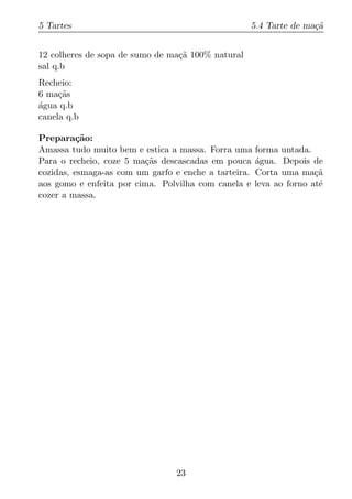 5 Tartes                                           5.4 Tarte de ma¸a
                                                                  c˜


12 colheres de sopa de sumo de ma¸a 100% natural
                                 c˜
sal q.b
Recheio:
6 ma¸as
     c˜
agua q.b
´
canela q.b

Prepara¸ao:
          c˜
Amassa tudo muito bem e estica a massa. Forra uma forma untada.
Para o recheio, coze 5 ma¸as descascadas em pouca agua. Depois de
                         c˜                         ´
cozidas, esmaga-as com um garfo e enche a tarteira. Corta uma ma¸ac˜
aos gomo e enfeita por cima. Polvilha com canela e leva ao forno at´
                                                                   e
cozer a massa.




                                23
 