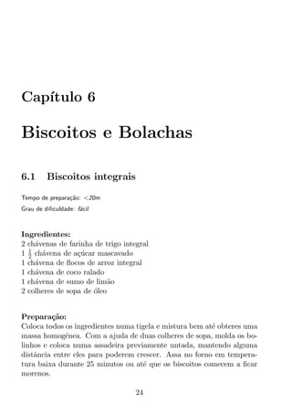 Cap´
   ıtulo 6

Biscoitos e Bolachas

6.1      Biscoitos integrais

Tempo de prepara¸ao: <20m
                c˜
Grau de diﬁculdade: f´cil
                     a



Ingredientes:
2 ch´venas de farinha de trigo integral
    a
  1
1 2 ch´vena de a¸ucar mascavado
      a          c´
1 ch´vena de ﬂocos de arroz integral
    a
1 ch´vena de coco ralado
    a
1 ch´vena de sumo de lim˜o
    a                      a
2 colheres de sopa de oleo
                      ´


Prepara¸ao:
          c˜
Coloca todos os ingredientes numa tigela e mistura bem at´ obteres uma
                                                         e
massa homog´nea. Com a ajuda de duas colheres de sopa, molda os bo-
              e
linhos e coloca numa assadeira previamente untada, mantendo alguma
distˆncia entre eles para poderem crescer. Assa no forno em tempera-
    a
tura baixa durante 25 minutos ou at´ que os biscoitos comecem a ﬁcar
                                    e
morenos.

                                   24
 