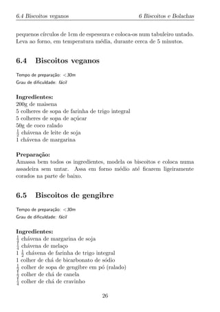 6.4 Biscoitos veganos                             6 Biscoitos e Bolachas


pequenos c´
          ırculos de 1cm de espessura e coloca-os num tabuleiro untado.
Leva ao forno, em temperatura m´dia, durante cerca de 5 minutos.
                                 e


6.4      Biscoitos veganos
Tempo de prepara¸ao: <30m
                c˜
Grau de diﬁculdade: f´cil
                     a


Ingredientes:
200g de maisena
5 colheres de sopa de farinha de trigo integral
5 colheres de sopa de a¸ucar
                       c´
50g de coco ralado
1
2 ch´vena de leite de soja
     a
1 ch´vena de margarina
    a

Prepara¸ao:
         c˜
Amassa bem todos os ingredientes, modela os biscoitos e coloca numa
assadeira sem untar. Assa em forno m´dio at´ ﬁcarem ligeiramente
                                      e      e
corados na parte de baixo.


6.5      Biscoitos de gengibre
Tempo de prepara¸ao: <30m
                c˜
Grau de diﬁculdade: f´cil
                     a


Ingredientes:
1
4 ch´vena de margarina de soja
     a
1
4 ch´vena de mela¸o
     a             c
1 1 ch´vena de farinha de trigo integral
  2    a
1 colher de ch´ de bicarbonato de s´dio
              a                     o
1
2 colher de sopa de gengibre em p´ (ralado)
                                  o
1
2 colher de ch´ de canela
              a
1
4 colher de ch´ de cravinho
              a

                                   26
 