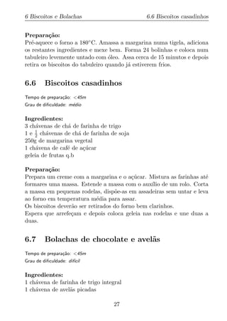 6 Biscoitos e Bolachas                        6.6 Biscoitos casadinhos


Prepara¸ao:
          c˜
Pr´-aquece o forno a 180◦ C. Amassa a margarina numa tigela, adiciona
   e
os restantes ingredientes e mexe bem. Forma 24 bolinhas e coloca num
tabuleiro levemente untado com oleo. Assa cerca de 15 minutos e depois
                                  ´
retira os biscoitos do tabuleiro quando j´ estiverem frios.
                                         a


6.6      Biscoitos casadinhos
Tempo de prepara¸ao: <45m
                c˜
Grau de diﬁculdade: m´dio
                     e

Ingredientes:
3 ch´venas de ch´ de farinha de trigo
     a            a
1 e 1 ch´venas de ch´ de farinha de soja
    2   a            a
250g de margarina vegetal
1 ch´vena de caf´ de a¸ucar
     a           e     c´
geleia de frutas q.b

Prepara¸ao:
         c˜
Prepara um creme com a margarina e o a¸ucar. Mistura as farinhas at´
                                          c´                        e
formares uma massa. Estende a massa com o aux´ de um rolo. Corta
                                                 ılio
a massa em pequenas rodelas, disp˜e-as em assadeiras sem untar e leva
                                   o
ao forno em temperatura m´dia para assar.
                            e
Os biscoitos dever˜o ser retirados do forno bem clarinhos.
                  a
Espera que arrefe¸am e depois coloca geleia nas rodelas e une duas a
                  c
duas.


6.7      Bolachas de chocolate e avel˜s
                                     a
Tempo de prepara¸ao: <45m
                c˜
Grau de diﬁculdade: dif´
                       ıcil

Ingredientes:
1 ch´vena de farinha de trigo integral
    a
1 ch´vena de avel˜s picadas
    a            a

                                   27
 